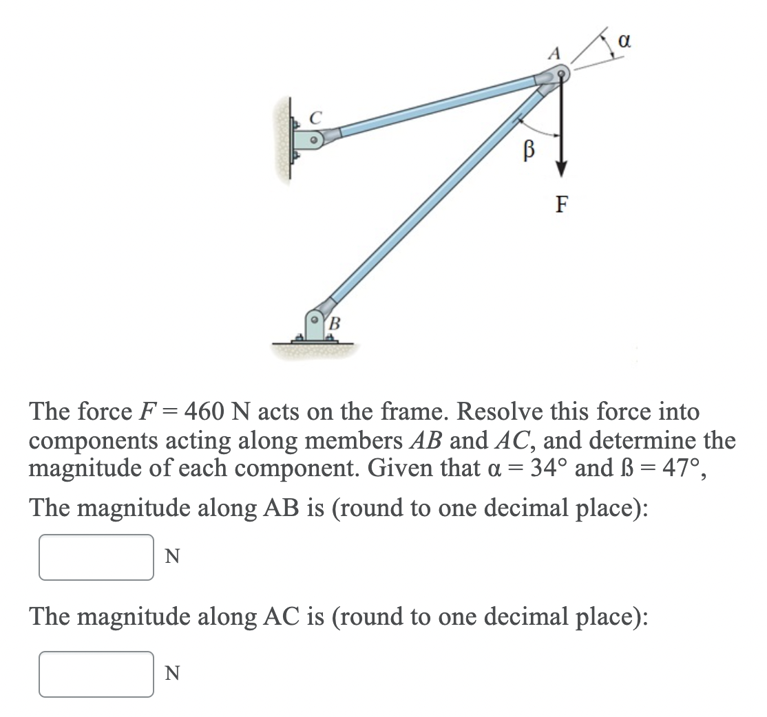 F
The force F = 460 N acts on the frame. Resolve this force into
components acting along members AB and AC, and determine the
magnitude of each component. Given that a = 34° and ß = 47°,
The magnitude along AB is (round to one decimal place):
The magnitude along AC is (round to one decimal place):
N
