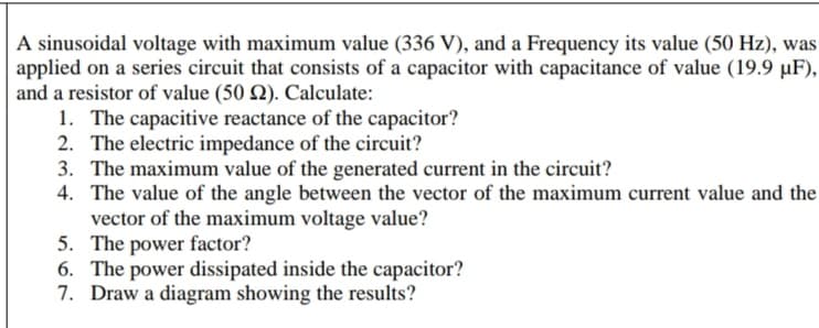 A sinusoidal voltage with maximum value (336 V), and a Frequency its value (50 Hz), was
applied on a series circuit that consists of a capacitor with capacitance of value (19.9 µF),
and a resistor of value (50 Q). Calculate:
1. The capacitive reactance of the capacitor?
2. The electric impedance of the circuit?
3. The maximum value of the generated current in the circuit?
4. The value of the angle between the vector of the maximum current value and the
vector of the maximum voltage value?
5. The power factor?
6. The power dissipated inside the capacitor?
7. Draw a diagram showing the results?
