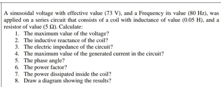 A sinusoidal voltage with effective value (73 V), and a Frequency its value (80 Hz), was
applied on a series circuit that consists of a coil with inductance of value (0.05 H), and a
resistor of value (5 N). Calculate:
1. The maximum value of the voltage?
2. The inductive reactance of the coil?
3. The electric impedance of the circuit?
4. The maximum value of the generated current in the circuit?
5. The phase angle?
6. The power factor?
7. The power dissipated inside the coil?
8. Draw a diagram showing the results?
