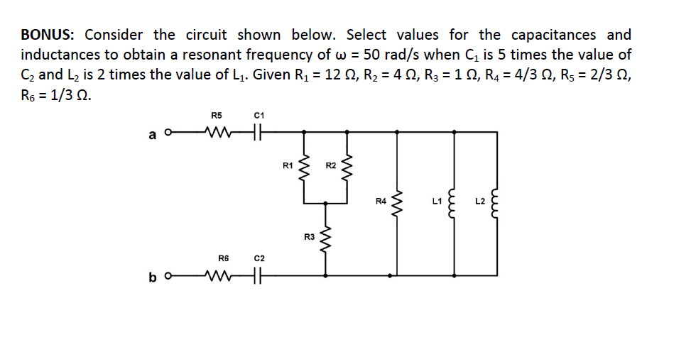 BONUS: Consider the circuit shown below. Select values for the capacitances and
inductances to obtain a resonant frequency of w = 50 rad/s when C, is 5 times the value of
C2 and L2 is 2 times the value of L1. Given R1 = 12 Q, R2 = 4 0, R3 = 12, R4 = 4/3 N, R5 = 2/3 0,
R6 = 1/3 2.
R5
C1
a
R1
R2
R4
L1
L2
R3
R6
C2
bo
