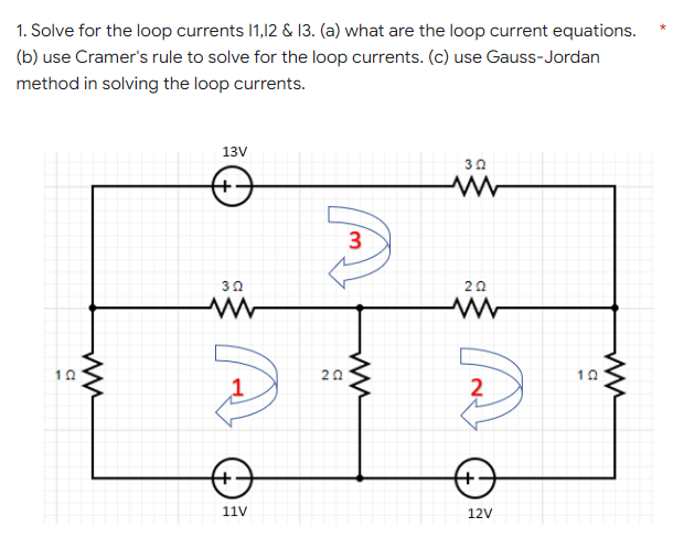 1. Solve for the loop currents 1,12 & 13. (a) what are the loop current equations.
(b) use Cramer's rule to solve for the loop currents. (c) use Gauss-Jordan
method in solving the loop currents.
13V
3
30
20
10
20
11V
12V
