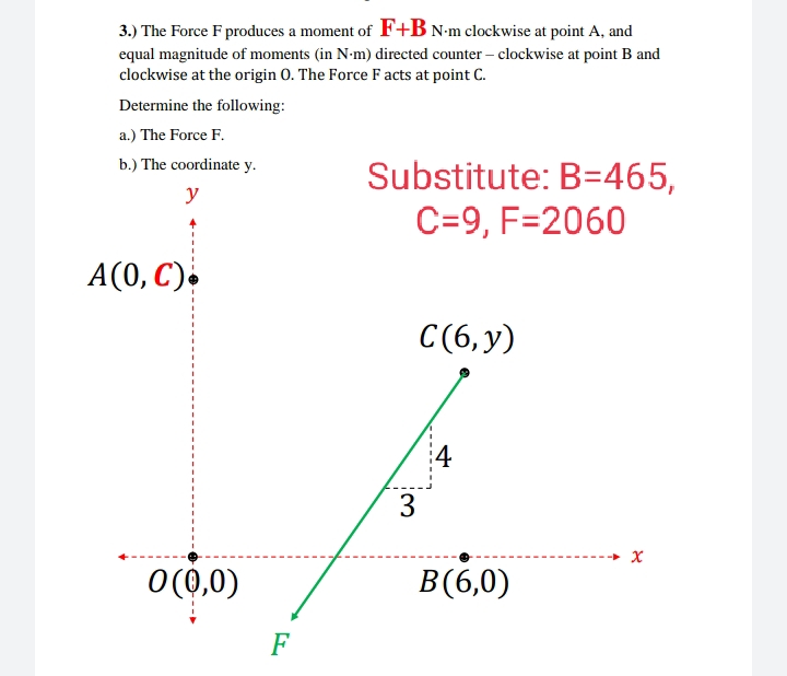 3.) The Force F produces a moment of F+B N•m clockwise at point A, and
equal magnitude of moments (in N-m) directed counter – clockwise at point B and
clockwise at the origin 0. The Force F acts at point C.
Determine the following:
a.) The Force F.
b.) The coordinate y.
Substitute: B=465,
C=9, F=2060
y
A(0, C).
C(6,y)
4
O(0,0)
B(6,0)
F
3:
