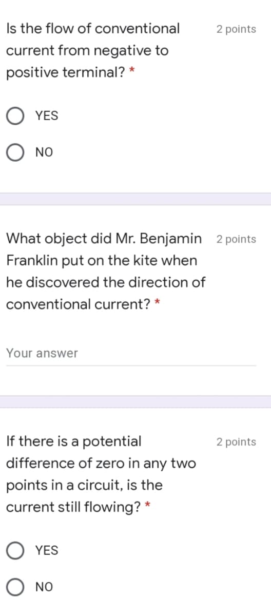 Is the flow of conventional
2 points
current from negative to
positive terminal? *
YES
O NO
What object did Mr. Benjamin 2 points
Franklin put on the kite when
he discovered the direction of
conventional current? *
Your answer
If there is a potential
2 points
difference of zero in any two
points in a circuit, is the
current still flowing? *
O YES
NO
