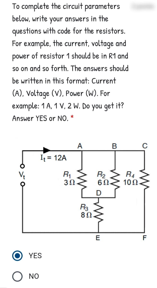 To complete the circuit parameters
below, write your answers in the
questions with code for the resistors.
For example, the current, voltage and
power of resistor 1 should be in R1 and
so on and so forth. The answers should
be written in this format: Current
(A), Voltage (V), Power (W). For
example: 1 A, 1 V, 2 W. Do you get it?
Answer YES or NO.
A
B
It = 12A
Vt
R1
3Ω.
R2
60.
R4
10Ω.
R3
8Ω.
E
YES
O NO
