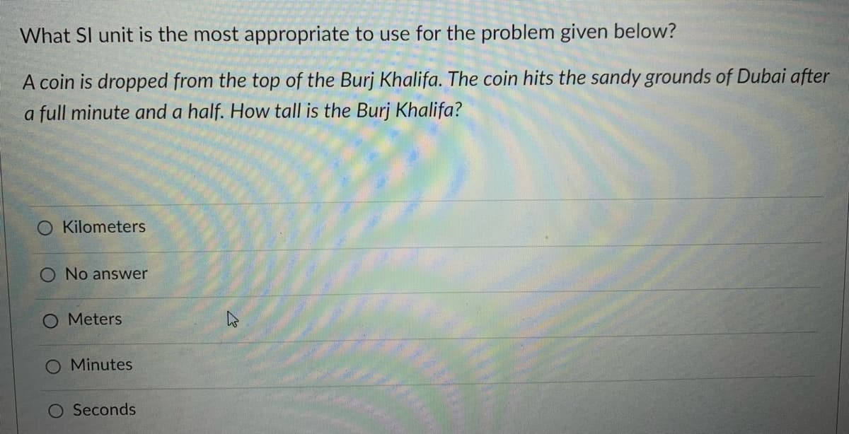 What SI unit is the most appropriate to use for the problem given below?
A coin is dropped from the top of the Burj Khalifa. The coin hits the sandy grounds of Dubai after
a full minute and a half. How tall is the Burj Khalifa?
Kilometers
No answer
O Meters
O Minutes
O Seconds

