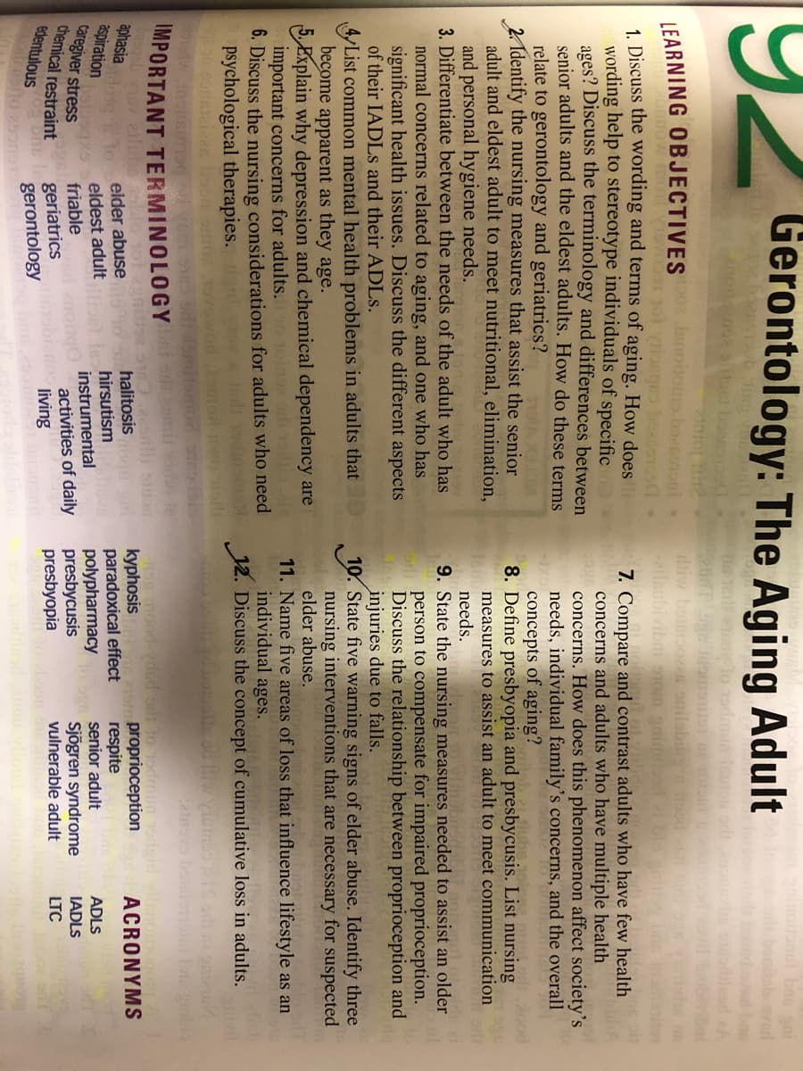 19.
Gerontology: The Aging Adult
rbook
bo
LEARNING OBJECTIVES 02 Jsnonoms boenoonl
diw
il
1. Discuss the wording and terms of aging. How does
wording help to stereotype individuals of specific
ages? Discuss the terminology and differences between
senior adults and the eldest adults. How do these terms
relate to gerontology and geriatrics?
2. Identify the nursing measures that assist the senior
adult and eldest adult to meet nutritional, elimination,
and personal hygiene needs.
3. Differentiate between the needs of the adult who has
7. Compare and contrast adults who have few health
concerns and adults who have multiple health
concerns. How does this phenomenon affect society's
needs, individual family's concerns, and the overall
concepts of aging?
8. Define presbyopia and presbycusis. List nursing
measures to assist an adult to meet communication
needs.
9. State the nursing measures needed to assist an older
person to compensate for impaired proprioception.
Discuss the relationship between proprioception and
injuries due to falls.
10. State five warning signs of elder abuse. Identify three
nursing interventions that are necessary for suspected
elder abuse.
normal concerns related to aging, and one who has
significant health issues. Discuss the different aspects
of their IADLS and their ADLS.
yList common mental health problems in adults that
become apparent as they age.
E Explain why depression and chemical dependency are
important concerns for adults. 1oine adie.
6. Discuss the nursing considerations for adults who need
psychological therapies.
11. Name five areas of loss that influence lifestyle as an
individual ages.
nd 1odinam 12. Discuss the concept of cumulative loss in adults.
aRs boor
IMPORTANT TERMINOLOGY
alub
onlli sluos
halitosis gm
hirsutism
instrumental
activities of daily
living
no9 mood-vded orl to Todmun Toreid
kyphosis
paradoxical effect
polypharmacy
presbycusis
presbyopia
Is proprioception
respite
senior adult
ACRONYMS
aphasia
aspiration
Caregiver stress
chemical restraint
edentulous
eider abuse
eldest adult
friable
ADLS
Sjögren syndrome
vulnerable adult
IADLS
geriatrics
gerontology
LTC
