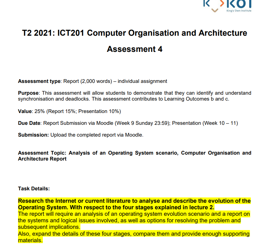 R SKOT
King's Own Institute
T2 2021: ICT201 Computer Organisation and Architecture
Assessment 4
Assessment type: Report (2,000 words) – individual assignment
Purpose: This assessment will allow students to demonstrate that they can identify and understand
synchronisation and deadlocks. This assessment contributes to Learning Outcomes b and c.
Value: 25% (Report 15%; Presentation 10%)
Due Date: Report Submission via Moodle (Week 9 Sunday 23:59); Presentation (Week 10 – 11)
Submission: Upload the completed report via Moodle.
Assessment Topic: Analysis of an Operating System scenario, Computer Organisation and
Architecture Report
Task Details:
Research the Internet or current literature to analyse and describe the evolution of the
Operating System. With respect to the four stages explained in lecture 2.
The report will require an analysis of an operating system evolution scenario and a report on
the systems and logical issues involved, as well as options for resolving the problem and
subsequent implications.
Also, expand the details of these four stages, compare them and provide enough supporting
materials.
