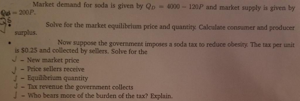 Market demand for soda is given by QD
= 4000 - 120P and market supply is given by
Q = 200P.
Solve for the market equilibrium price and quantity. Calculate consumer and producer
surplus.
Now
the
suppose
is $0.25 and collected by sellers. Solve for the
government imposes a soda tax to reduce obesity. The tax per unit
New market price
Price sellers receive
1.
J- Equilibrium quantity
J- Tax revenue the government collects
J- Who bears more of the burden of the tax? Explain.
1
