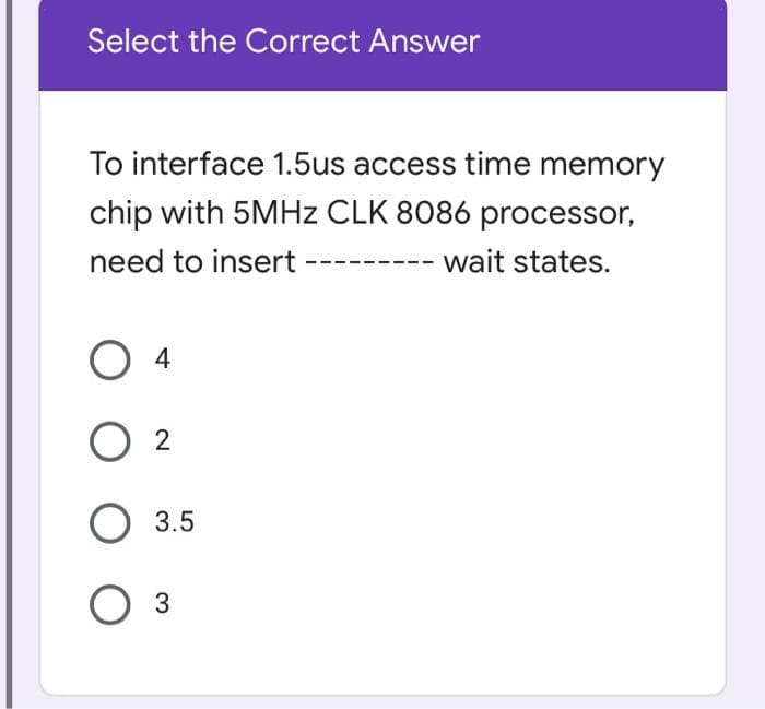 Select the Correct Answer
To interface 1.5us access time memory
chip with 5MHZ CLK 8086 processor,
need to insert
wait states.
O 2
3.5
Оз
