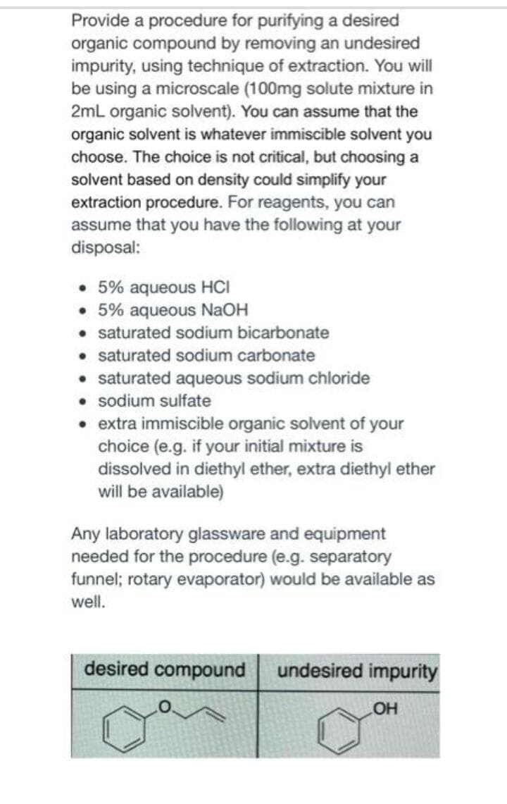 Provide a procedure for purifying a desired
organic compound by removing an undesired
impurity, using technique of extraction. You will
be using a microscale (100mg solute mixture in
2mL organic solvent). You can assume that the
organic solvent is whatever immiscible solvent you
choose. The choice is not critical, but choosing a
solvent based on density could simplify your
extraction procedure. For reagents, you can
assume that you have the following at your
disposal:
• 5% aqueous HCI
• 5% aqueous NaOH
• saturated sodium bicarbonate
• saturated sodium carbonate
• saturated aqueous sodium chloride
• sodium sulfate
• extra immiscible organic solvent of your
choice (e.g. if your initial mixture is
dissolved in diethyl ether, extra diethyl ether
will be available)
Any laboratory glassware and equipment
needed for the procedure (e.g. separatory
funnel; rotary evaporator) would be available as
well.
desired compound
undesired impurity
HO
