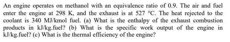 An engine operates on methanol with an equivalence ratio of 0.9. The air and fuel
enter the engine at 298 K, and the exhaust is at 527 °C. The heat rejected to the
coolant is 340 MJ/kmol fuel. (a) What is the enthalpy of the exhaust combustion
products in kJ/kg.fuel? (b) What is the specific work output of the engine in
kJ/kg.fuel? (c) What is the thermal efficiency of the engine?
