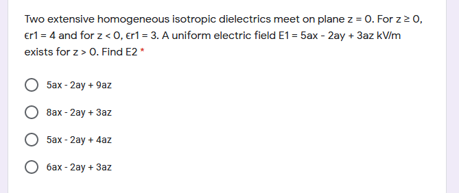 Two extensive homogeneous isotropic dielectrics meet on plane z = 0. For z2 0,
erl = 4 and for z < 0, er1 = 3. A uniform electric field E1 = 5ax - 2ay + 3az kV/m
exists for z > 0. Find E2 *
5ах- 2ay + 9az
8ax- 2ay + Зaz
5ах- 2аy + 4az
О бах- 2аy + Зaz
