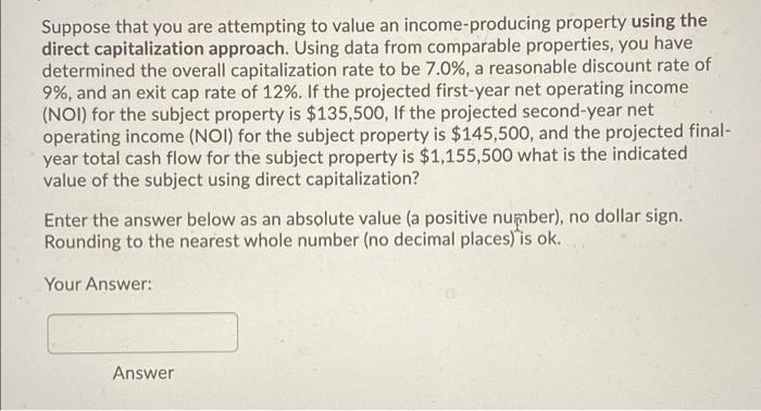 Suppose that you are attempting to value an income-producing property using the
direct capitalization approach. Using data from comparable properties, you have
determined the overall capitalization rate to be 7.0%, a reasonable discount rate of
9%, and an exit cap rate of 12%. If the projected first-year net operating income
(NOI) for the subject property is $135,500, If the projected second-year net
operating income (NOI) for the subject property is $145,500, and the projected final-
year total cash flow for the subject property is $1,155,500 what is the indicated
value of the subject using direct capitalization?
Enter the answer below as an absolute value (a positive number), no dollar sign.
Rounding to the nearest whole number (no decimal places) is ok.
Your Answer:
Answer