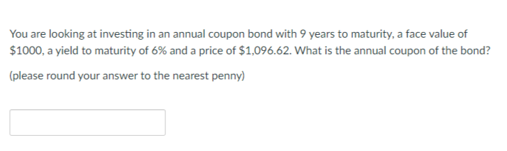 You are looking at investing in an annual coupon bond with 9 years to maturity, a face value of
$1000, a yield to maturity of 6% and a price of $1,096.62. What is the annual coupon of the bond?
(please round your answer to the nearest penny)
