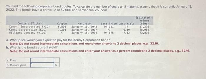 You find the following corporate bond quotes. To calculate the number of years until maturity, assume that it is currently January 15,
2022. The bonds have a par value of $2,000 and semiannual coupons.
Company (Ticker)
Xenon, Incorporated (XIC)
Kenny Corporation (KCC)
Williams Company (WICO)
Coupon
6.800
7.260
??
a. Price
b. Current yield
Maturity
January 15, 2043
January 15, 2037
January 15, 2039
Last Price Last Yield
94.351
??
94.875
??
6.30
7.12
Estimated $
Volume
(000s)
57,376
48,955
43,816
a. What price would you expect to pay for the Kenny Corporation bond?
Note: Do not round intermediate calculations and round your answer to 2 decimal places, e.g., 32.16.
b. What is the bond's current yield?
Note: Do not round intermediate calculations and enter your answer as a percent rounded to 2 decimal places, e.g., 32.16.