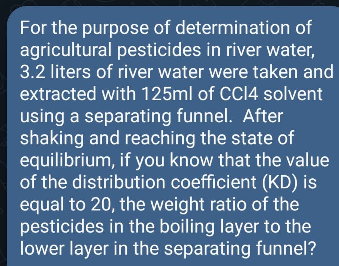 For the purpose of determination of
agricultural pesticides in river water,
3.2 liters of river water were taken and
extracted with 125ml of CCI4 solvent
using a separating funnel. After
shaking and reaching the state of
equilibrium, if you know that the value
of the distribution coefficient (KD) is
equal to 20, the weight ratio of the
pesticides in the boiling layer to the
lower layer in the separating funnel?
