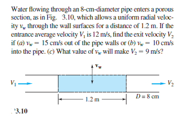 Water flowing through an 8-cm-diameter pipe enters a porous
section, as in Fig. 3.10, which allows a uniform radial veloc-
ity v, through the wall surfaces for a distance of 1.2 m. If the
entrance average velocity V, is 12 m/s, find the exit velocity V,
if (a) vw = 15 cm/s out of the pipe walls or (b) V, = 10 cm/s
into the pipe. (c) What value of v, will make V2 = 9 m/s?
V1-
V2
D= 8 cm
1.2 m
'3.10
