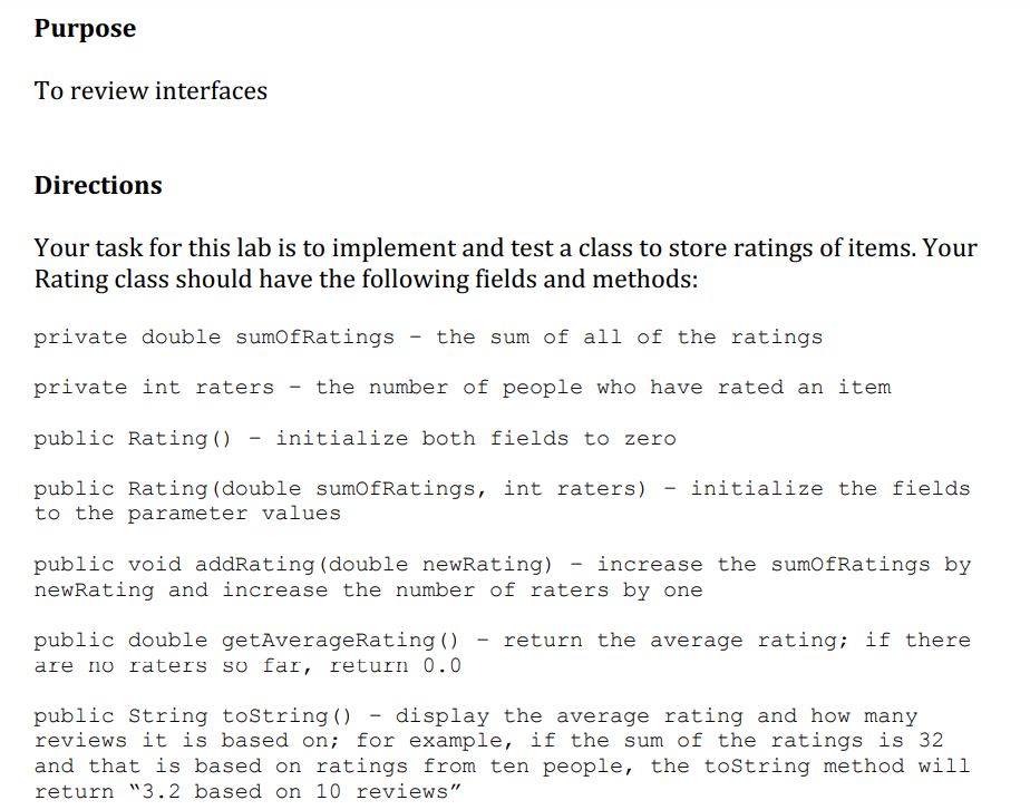 Purpose
To review interfaces
Directions
Your task for this lab is to implement and test a class to store ratings of items. Your
Rating class should have the following fields and methods:
private double sumOfRatings - the sum of all of the ratings
private int raters - the number of people who have rated an item
public Rating () initialize both fields to zero
public Rating (double sumofRatings, int raters) - initialize the fields
to the parameter values
public void addRating (double newRating) - increase the sumOfRatings by
newRating and increase the number of raters by one
public double getAverageRating () return the average rating; if there
are no raters so far, return 0.0
public String toString() - display the average rating and how many
reviews it is based on; for example, if the sum of the ratings is 32
and that is based on ratings from ten people, the toString method will
return "3.2 based on 10 reviews"
