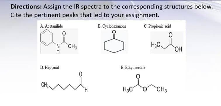 Directions: Assign the IR spectra to the corresponding structures below.
HC OH
Cite the pertinent peaks that led to your assignment.
B. Cyclohexanone
C. Propionic acid
A. Acetanilide
N CH3
H3C.
HO.
D. Heptanal
E. Ethyl acetate
and
CH3
H.
H3C
CH3
