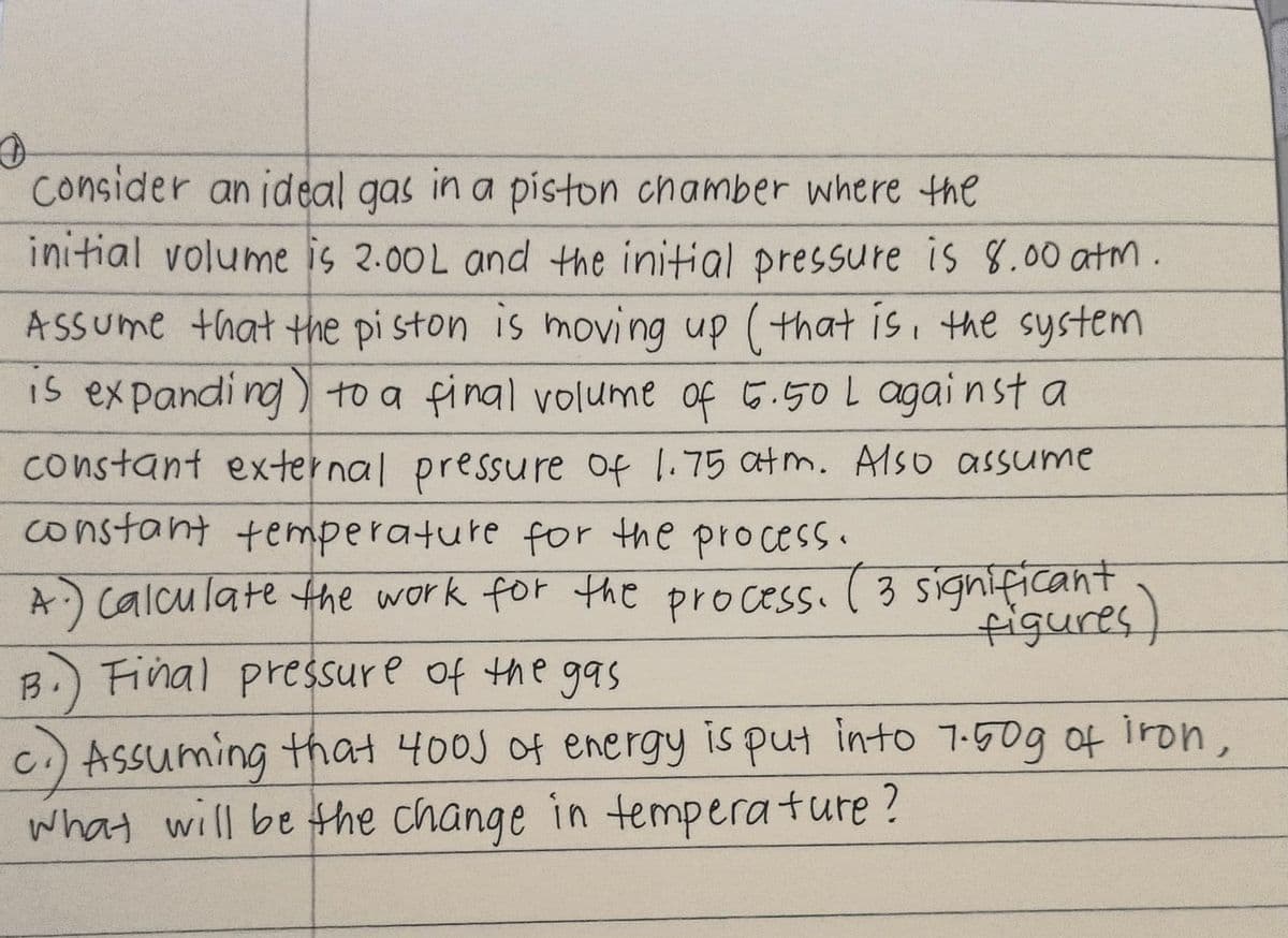 consider an ideal gas in a piston chamber where the
initial volume is 2.00L and the initial pressure is 8.00 atm.
ASSUme that the pi ston is moving up (that is the system
Is expandi ng) to a final volume of 5.50L agai n st a
constant external pressure of 1.75 atm. Also assume
constant temperature for the process.
A) calculate the work for the process. (3 significant
B.) Final pressure of the gasS
c.) ASsuming that 400J of energy is put into 17:50g of iron,
what will be the change in temperature?
