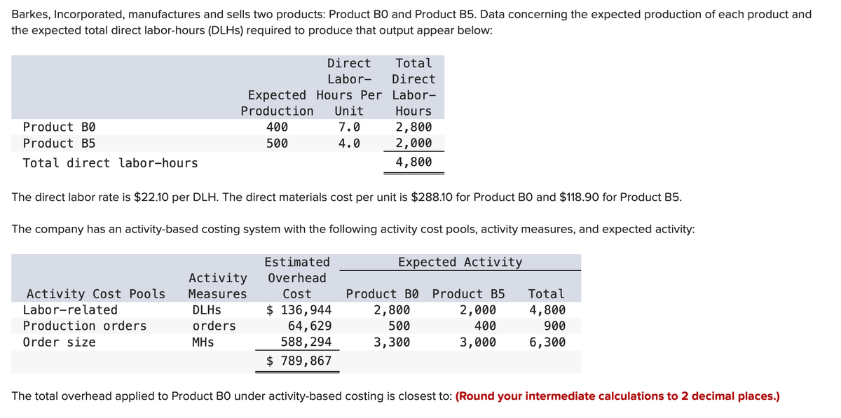 Barkes, Incorporated, manufactures and sells two products: Product BO and Product B5. Data concerning the expected production of each product and
the expected total direct labor-hours (DLHs) required to produce that output appear below:
Product B0
Product B5
Total direct labor-hours
Total
Direct
Expected Hours Per Labor-
Production Unit
Hours
400
7.0
500
4.0
Activity Cost Pools
Labor-related
Production orders
Order size
Direct
Labor-
The direct labor rate is $22.10 per DLH. The direct materials cost per unit is $288.10 for Product BO and $118.90 for Product B5.
The company has an activity-based costing system with the following activity cost pools, activity measures, and expected activity:
Expected Activity
Estimated
Overhead
Cost
Activity
Measures
DLHs
orders
MHS
2,800
2,000
4,800
$ 136,944
64,629
588,294
$ 789,867
Product B0 Product B5
2,800
2,000
500
400
3,300
3,000
Total
4,800
900
6,300
The total overhead applied to Product BO under activity-based costing is closest to: (Round your intermediate calculations to 2 decimal places.)