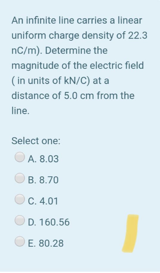 An infinite line carries a linear
uniform charge density of 22.3
nC/m). Determine the
magnitude of the electric field
( in units of kN/C) at a
distance of 5.0 cm from the
line.
Select one:
А. 8.03
В. 8.70
С. 4.01
D. 160.56
E. 80.28
