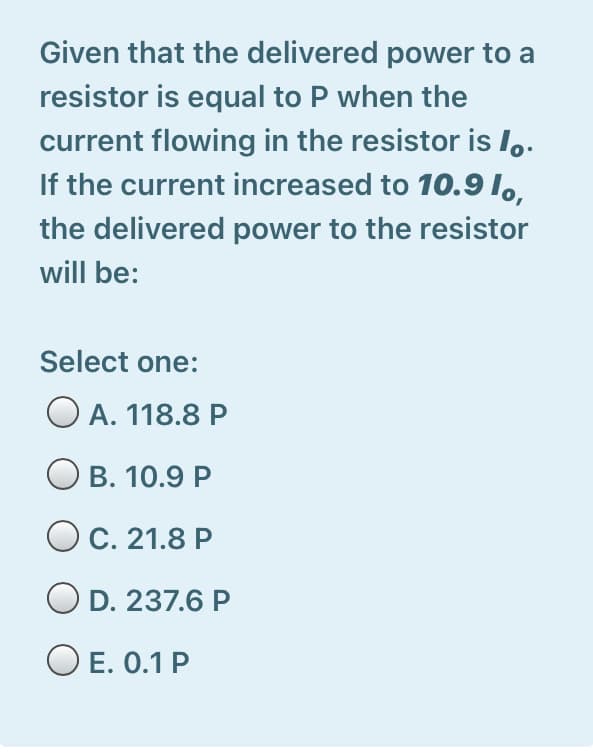 Given that the delivered power to a
resistor is equal to P when the
current flowing in the resistor is Io.
If the current increased to 10.91,,
the delivered power to the resistor
will be:
Select one:
O A. 118.8 P
Ов. 10.9 Р
Ос. 21.8 Р
O D. 237.6 P
O E. 0.1 P
