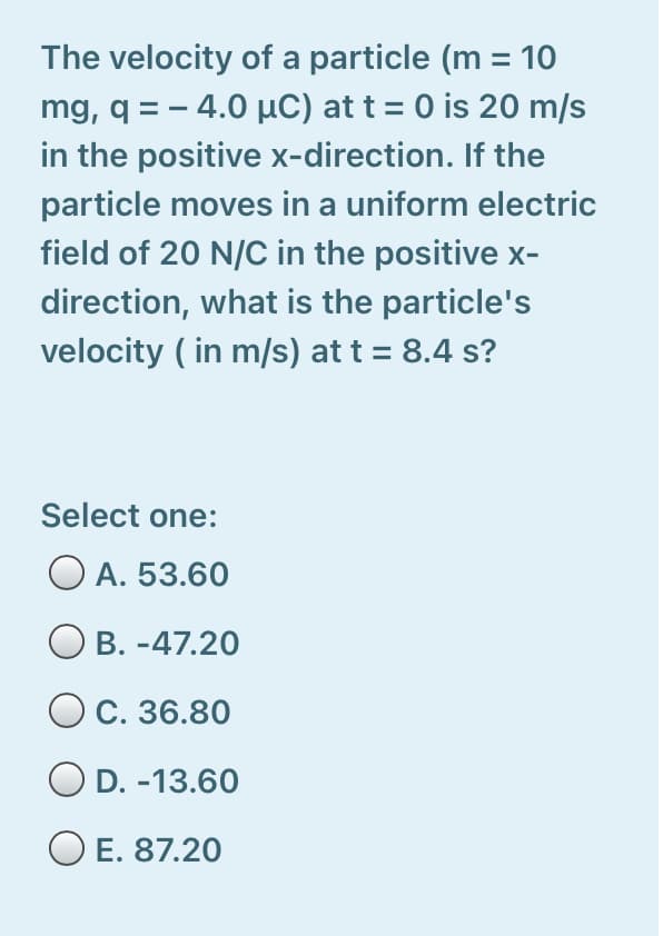The velocity of a particle (m = 10
mg, q = - 4.0 µC) at t = 0 is 20 m/s
in the positive x-direction. If the
particle moves in a uniform electric
field of 20 N/C in the positive x-
direction, what is the particle's
velocity ( in m/s) at t = 8.4 s?
Select one:
O A. 53.60
O B. -47.20
O C. 36.80
D. -13.60
O E. 87.20
