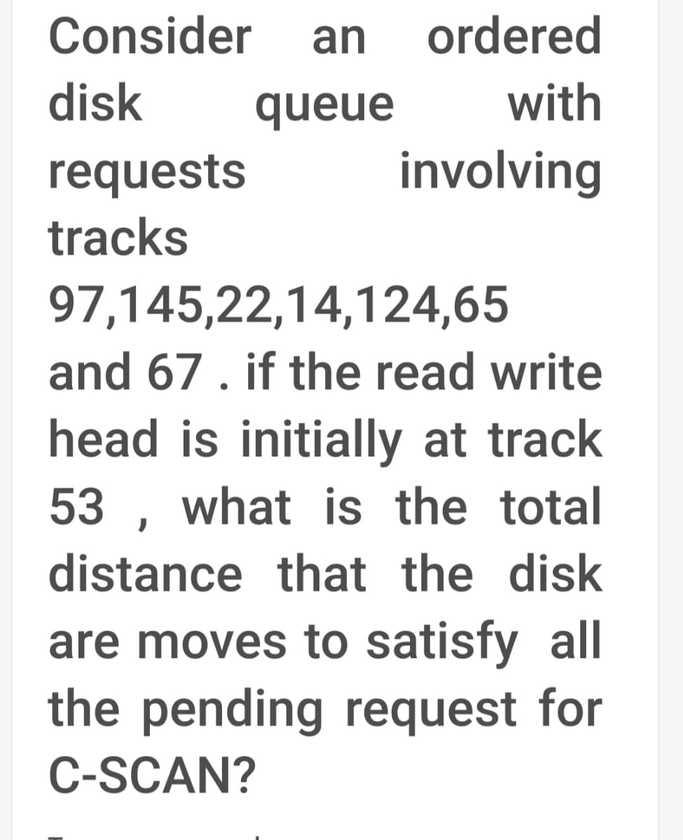 Consider
an
ordered
disk
queue
with
involving
requests
tracks
97,145,22,14,124,65
and 67. if the read write
head is initially at track
53 , what is the total
distance that the disk
are moves to satisfy all
the pending request for
C-SCAN?
