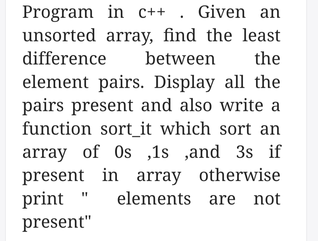 Program in C++
unsorted array, find the least
Given an
difference
between
the
element pairs. Display all the
pairs present and also write a
function sort_it which sort an
array of Os ,1s ,and 3s if
present in array otherwise
print
present"
elements are
not
