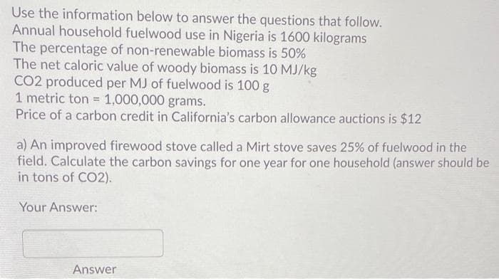 Use the information below to answer the questions that follow.
Annual household fuelwood use in Nigeria is 1600 kilograms
The percentage of non-renewable biomass is 50%
The net caloric value of woody biomass is 10 MJ/kg
CO2 produced per MJ of fuelwood is 100 g
1 metric ton = 1,000,000 grams.
Price of a carbon credit in California's carbon allowance auctions is $12
a) An improved firewood stove called a Mirt stove saves 25% of fuelwood in the
field. Calculate the carbon savings for one year for one household (answer should be
in tons of CO2).
Your Answer:
Answer
