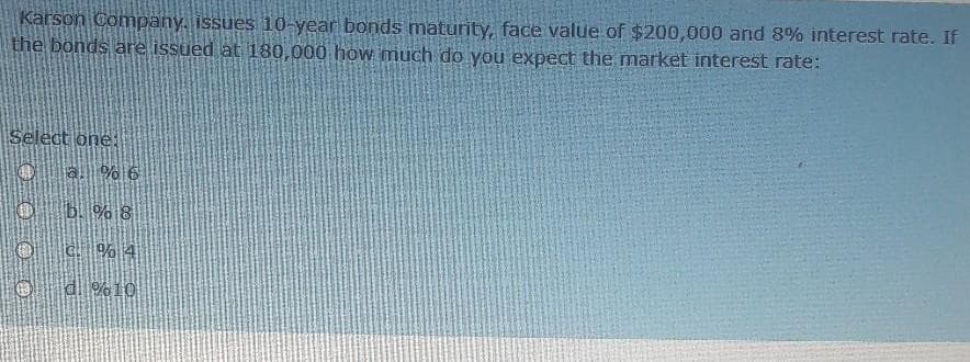 Karson Compahy. issues 10-year bonds maturity, face value of $200,000 and 8% interest rate. If
the bonds are issued at 180,000 how much do you expect the market interest rate:
Select one:
Oa. % 6
O
b. % 8
o
C. % 4
Od %10

