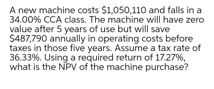 A new machine costs $1,050,110 and falls in a
34.00% CCA class. The machine will have zero
value after 5 years of use but will save
$487,790 annually in operating costs before
taxes in those five years. Assume a tax rate of
36.33%. Using a required return of 17.27%,
what is the NPV of the machine purchase?
