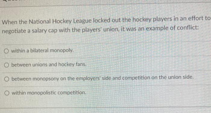 When the National Hockey League locked out the hockey players in an effort to
negotiate a salary cap with the players' union, it was an example of conflict:
O within a bilateral monopoly.
O between unions and hockey fans.
O between monopsony on the employers' side and competition on the union side.
O within monopolistic competition.
