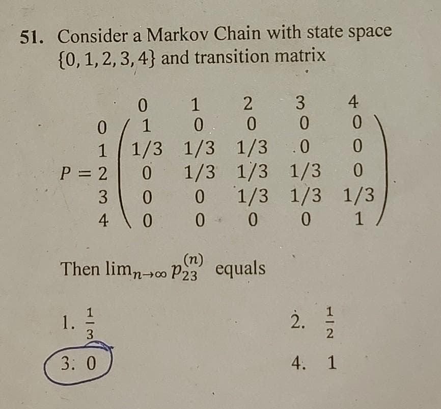51. Consider a Markov Chain with state space
{0,1, 2, 3, 4} and transition matrix
2 3
4
1
1 1/3 1/3 1/3
.0
1/3 1/3 1/3 0
1/3 1/3 1/3
0 - 0 0 1
P = 2
3
(n)
Then limn-00 P23 equals
1
1.
3
2.
3: 0
4. 1
4-
