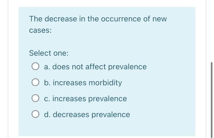 The decrease in the occurrence of new
cases:
Select one:
a. does not affect prevalence
b. increases morbidity
O c. increases prevalence
O d. decreases prevalence
