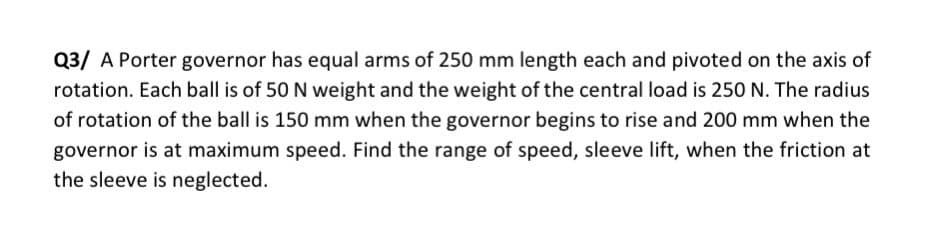 Q3/ A Porter governor has equal arms of 250 mm length each and pivoted on the axis of
rotation. Each ball is of 50 N weight and the weight of the central load is 250 N. The radius
of rotation of the ball is 150 mm when the governor begins to rise and 200 mm when the
governor is at maximum speed. Find the range of speed, sleeve lift, when the friction at
the sleeve is neglected.
