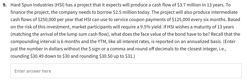 9. Hard Spun Industries (HSI) has a project that it expects will produce a cash flow of $3.7 million in 13 years. To
finance the project, the company needs to borrow $2.5 million today. The project will also produce intermediate
cash flows of $250,000 per year that HSI can use to service coupon payments of $125,000 every six months. Based
on the risk of this investment, market participants will require a 9.5% yield. If HSI wishes a maturity of 13 years
(matching the arrival of the lump sum cash flow), what does the face value of the bond have to be? Recall that the
compounding interval is 6 months and the YTM, like all interest rates, is reported on an annualized basis. (Enter
just the number in dollars without the $ sign or a comma and round off decimals to the closest integer, i.e.,
rounding $30.49 down to $30 and rounding $30.50 up to $31.)
Enter answer here