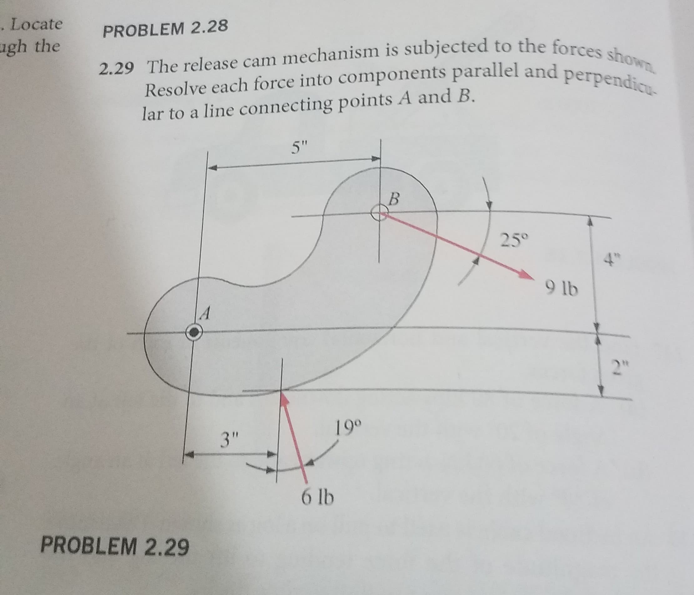 . Locate
gh the
PROBLEM 2.28
2.29 The release cam mechanism is subjected to the forces shown.
Resolve each force into components parallel and perpendicu-
lar to a line connecting points A and B.
5"
В
25°
9 lb
A
199
3"
6 lb
PROBLEM 2.29
