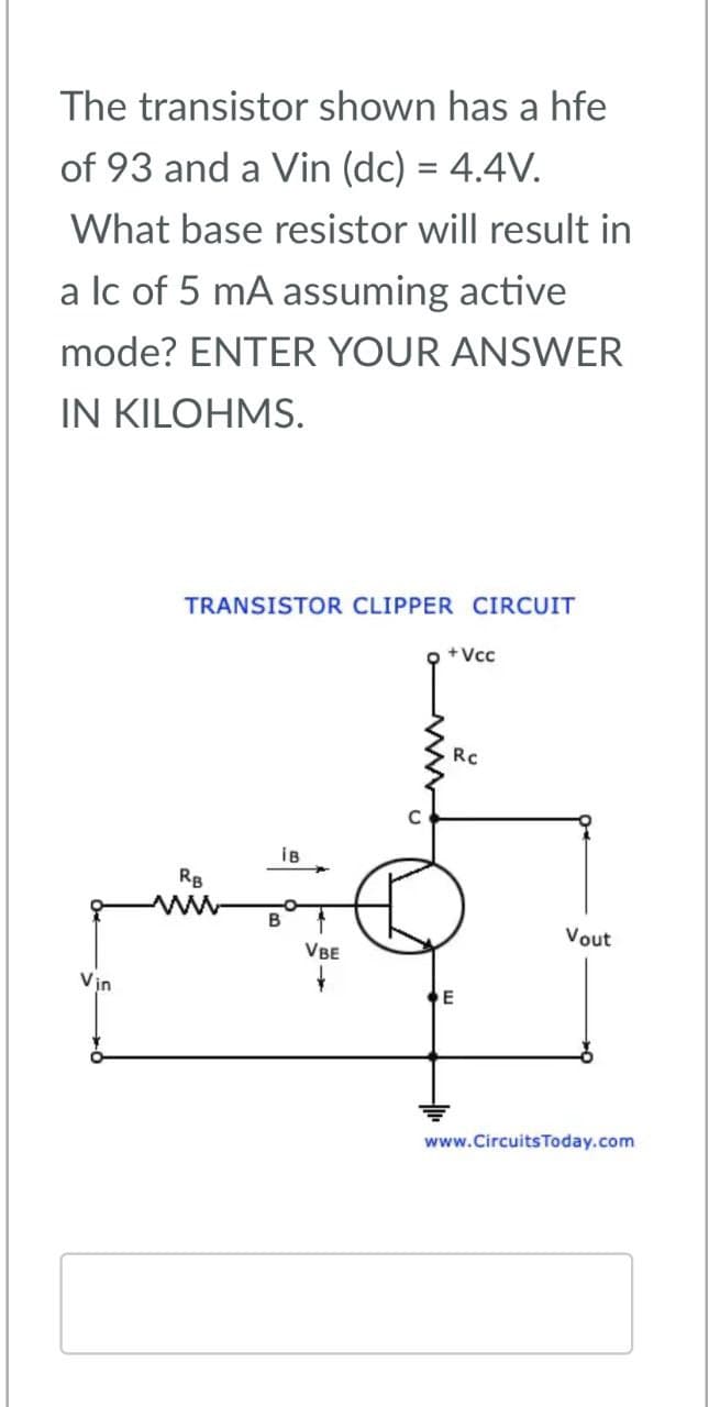 The transistor shown has a hfe
of 93 and a Vin (dc) = 4.4V.
What base resistor will result in
a lc of 5 mA assuming active
mode? ENTER YOUR ANSWER
IN KILOHMS.
Vin
TRANSISTOR CLIPPER CIRCUIT
+Vcc
RB
w
iB
Rc
B
VBE
E
Vout
www.CircuitsToday.com