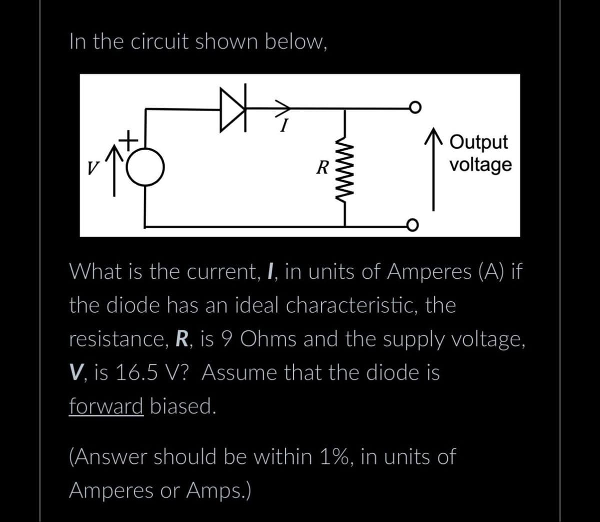 In the circuit shown below,
V
R
www
Output
voltage
What is the current, I, in units of Amperes (A) if
the diode has an ideal characteristic, the
resistance, R, is 9 Ohms and the supply voltage,
V, is 16.5 V? Assume that the diode is
forward biased.
(Answer should be within 1%, in units of
Amperes or Amps.)