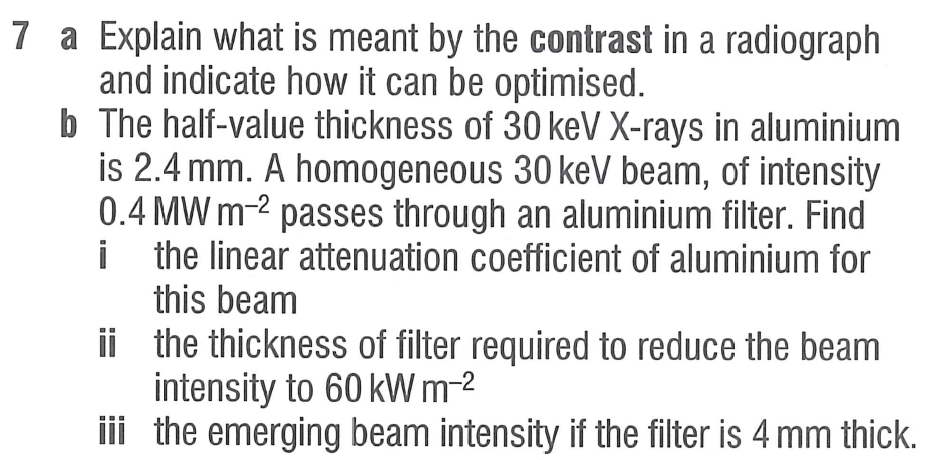 7 a Explain what is meant by the contrast in a radiograph
and indicate how it can be optimised.
b
The half-value thickness of 30 keV X-rays in aluminium
is 2.4 mm. A homogeneous 30 keV beam, of intensity
0.4 MW m-2 passes through an aluminium filter. Find
the linear attenuation coefficient of aluminium for
this beam
i
ii
the thickness of filter required to reduce the beam
intensity to 60 kW m-²
iii
the emerging beam intensity if the filter is 4 mm thick.