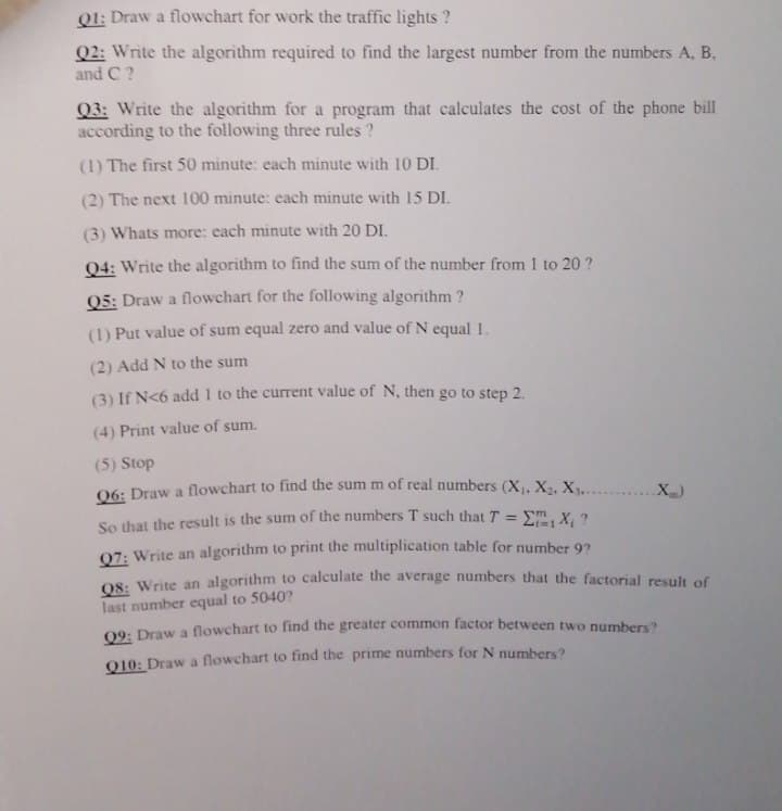 Q1: Draw a flowchart for work the traffic lights ?
Q2: Write the algorithm required to find the largest number from the numbers A, B.
and C ?
Q3: Write the algorithm for a program that calculates the cost of the phone bill
according to the following three rules ?
(1) The first 50 minute: each minute with 10 DI.
(2) The next 100 minute: each minute with 15 DI.
(3) Whats more: cach minute with 20 DI.
04: Write the algorithm to find the sum of the number from 1 to 20 ?
Q5: Draw a flowchart for the following algorithm ?
(1) Put value of sum equal zero and value of N equal 1.
(2) Add N to the sum
(3) If N<6 add 1 to the current value of N, then go to step 2.
(4) Print value of sum.
(5) Stop
06: Draw a flowchart to find the sum m of real numbers (X, X2, X.......X)
So that the result is the sum of the numbers T such that T = Em, X, ?
07: Write an algorithm to print the multiplication table for number 92
O8: Write an algorithm to calculate the average numbers that the factorial result of
last number equal to 5040?
09: Draw a flowchart to find the greater common factor between two numbers?
010: Draw a flowchart to find the prime numbers for N numbers?
