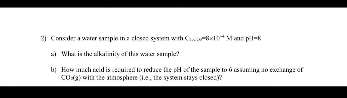 2) Consider a water sample in a closed system with CT,CO3=8x10-4 M and pH=8.
a) What is the alkalinity of this water sample?
b)
How much acid is required to reduce the pH of the sample to 6 assuming no exchange of
CO₂(g) with the atmosphere (i.e., the system stays closed)?