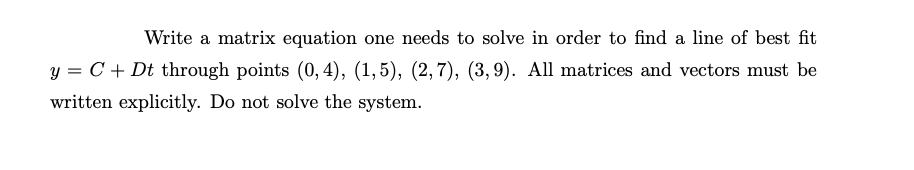 Write a matrix equation one needs to solve in order to find a line of best fit
y = C + Dt through points (0,4), (1,5), (2,7), (3,9). All matrices and vectors must be
written explicitly. Do not solve the system.