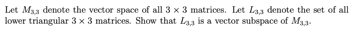 Let M3,3 denote the vector space of all 3 × 3 matrices. Let L3,3 denote the set of all
lower triangular 3 × 3 matrices. Show that L3,3 is a vector subspace of M3,3.