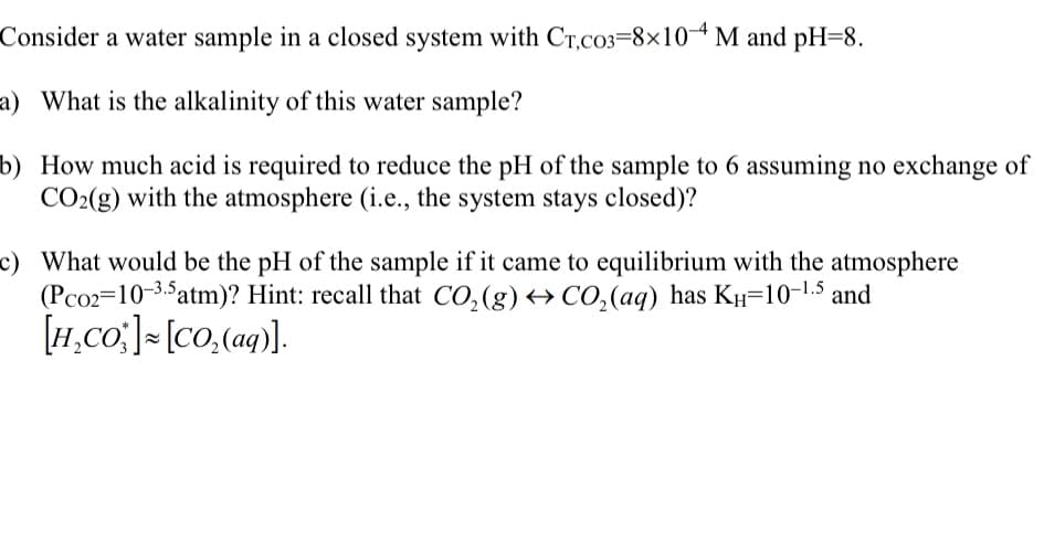 Consider a water sample in a closed system with Cr,c03-8x10-4 M and pH=8.
a) What is the alkalinity of this water sample?
b) How much acid is required to reduce the pH of the sample to 6 assuming no exchange of
CO₂(g) with the atmosphere (i.e., the system stays closed)?
c) What would be the pH of the sample if it came to equilibrium with the atmosphere
(Pco2=10-3.5 atm)? Hint: recall that CO₂(g) → CO₂ (aq) has KH-10-¹.5 and
[H₂CO:] [CO₂(aq)].