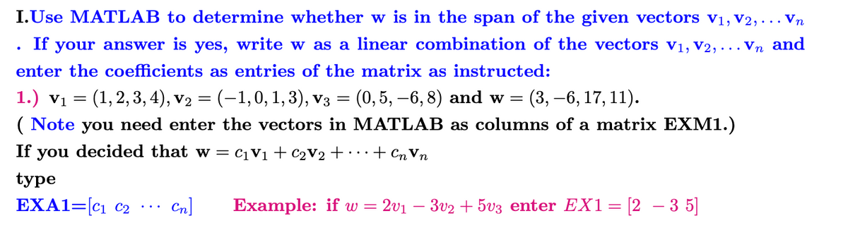 I.Use MATLAB to determine whether w is in the span of the given vectors V₁, V2, ... Vn
If your answer is yes, write w as a linear combination of the vectors V₁, V2, ... Vn and
enter the coefficients as entries of the matrix as instructed:
1.) V1
(1, 2, 3, 4), v₂ = (-1,0, 1, 3), V3 = (0, 5, -6, 8) and w = (3, -6, 17, 11).
(Note you need enter the vectors in MATLAB as columns of a matrix EXM1.)
If you decided that w = C₁ V₁ + C₂V₂ + ... + Cn Vn
type
EXA1=[C₁ C2
=
Cn] Example: if w = 201 3v2 +5v3 enter EX1
=
[235]