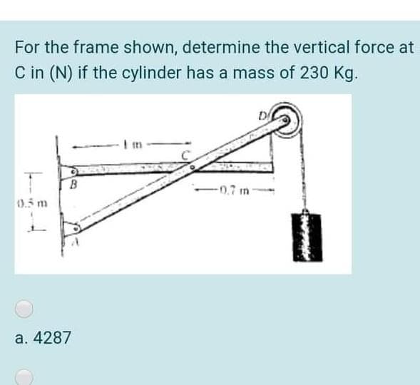 For the frame shown, determine the vertical force at
C in (N) if the cylinder has a mass of 230 Kg.
-0.7 m
0.5 m
a. 4287
