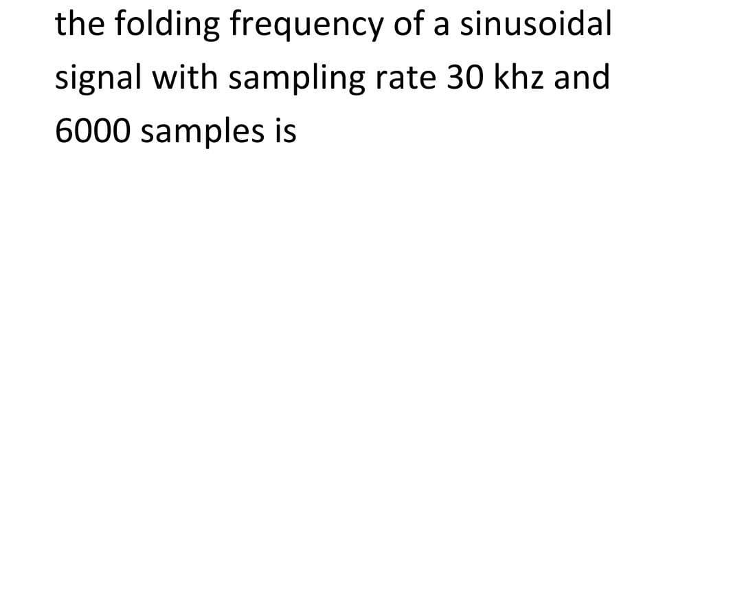 the folding frequency of a sinusoidal
signal with sampling rate 30 khz and
6000 samples is